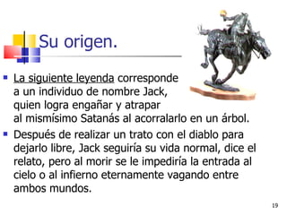 Su origen. La siguiente leyenda  corresponde  a un individuo de nombre Jack,  quien logra engañar y atrapar  al mismísimo Satanás al acorralarlo en un árbol.  Después de realizar un trato con el diablo para dejarlo libre, Jack seguiría su vida normal, dice el relato, pero al morir se le impediría la entrada al cielo o al infierno eternamente vagando entre ambos mundos.  