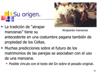 Su origen. La tradición de “atrapar      manzanas” tiene su    antecedente en una costumbre pagana también de propiedad de los Celtas. Muchas predicciones sobre el futuro de los matrimonios de las parejas se asociaban con el uso de una manzana. Posible vínculo con el texto del Gn sobre el pecado original. Atrapando manzanas 
