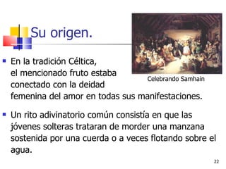Su origen. En la tradición Céltica,    el mencionado fruto estaba    conectado con la deidad    femenina del amor en todas sus manifestaciones. Un rito adivinatorio común consistía en que las jóvenes solteras trataran de morder una manzana sostenida por una cuerda o a veces flotando sobre el agua. Celebrando Samhain 