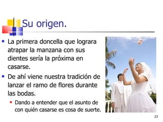 Su origen. La primera doncella que lograra atrapar la manzana con sus dientes sería la próxima en casarse. De ahí viene nuestra tradición de lanzar el ramo de flores durante las bodas. Dando a entender que el asunto de con quién casarse es cosa de suerte. 