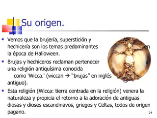 Vemos que la brujería, superstición y  hechicería son los temas predominantes  en la época de Halloween.  Brujas y hechiceros reclaman pertenecer  a una religión antiquísima conocida  como 'Wicca.' (wiccan    “brujas” en inglés  antiguo). Esta religión (Wicca: tierra centrada en la religión) venera la naturaleza y propicia el retorno a la adoración de antiguas diosas y dioses escandinavos, griegos y Celtas, todos de origen pagano.  Su origen. 