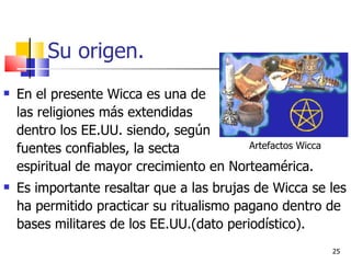 Su origen. En el presente Wicca es una de  las religiones más extendidas  dentro los EE.UU. siendo, según    fuentes confiables, la secta    espiritual de mayor crecimiento en Norteamérica.  Es importante resaltar que a las brujas de Wicca se les ha permitido practicar su ritualismo pagano dentro de bases militares de los EE.UU.(dato periodístico).  Artefactos Wicca 