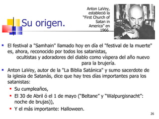 Su origen. El festival a "Samhain" llamado hoy en día el "festival de la muerte" es, ahora, reconocido por todos los satanistas,  ocultistas y adoradores del diablo como víspera del año nuevo  para la brujería.  Anton LaVey, autor de la "La Biblia Satánica" y sumo sacerdote de la iglesia de Satanás, dice que hay tres días importantes para los satanistas: Su cumpleaños, El 30 de Abril ó el 1 de mayo (“Beltane” y “Walpurgisnacht”: noche de brujas)), Y el más importante: Halloween.  Anton LaVey, estableció la “First Church of Satan in America” en 1966  