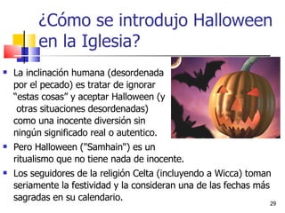 ¿Cómo se introdujo Halloween en la Iglesia? La inclinación humana (desordenada    por el pecado) es tratar de ignorar    “estas cosas” y aceptar Halloween (y    otras situaciones desordenadas)    como una inocente diversión sin    ningún significado real o autentico.  Pero Halloween ("Samhain") es un  ritualismo que no tiene nada de inocente.  Los seguidores de la religión Celta (incluyendo a Wicca) toman seriamente la festividad y la consideran una de las fechas más sagradas en su calendario.  