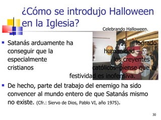¿Cómo se introdujo Halloween en la Iglesia? Satanás arduamente ha  logrado conseguir que la  humanidad –especialmente  los creyentes cristianos  católicos–piense que la    festividad es inofensiva.  De hecho, parte del trabajo del enemigo ha sido convencer al mundo entero de que Satanás mismo no existe.  (Cfr.: Siervo de Dios, Pablo VI, año 1975) .  Celebrando Halloween. 
