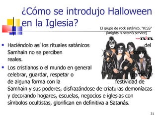 ¿Cómo se introdujo Halloween en la Iglesia? Haciéndolo así los rituales satánicos  del Samhain no se perciben  como reales.  Los cristianos o el mundo en general  al celebrar, guardar, respetar o  participar de alguna forma con la  festividad de Samhain y sus poderes, disfrazándose de criaturas demoníacas y decorando hogares, escuelas, negocios e iglesias con símbolos ocultistas,  glorifican en definitiva a Satanás.  El grupo de rock satánico, “KISS”  (knights is satan’s service) 