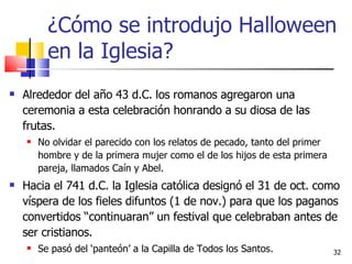 ¿Cómo se introdujo Halloween en la Iglesia? Alrededor del año 43 d.C. los romanos agregaron una ceremonia a esta celebración honrando a su diosa de las frutas.  No olvidar el parecido con los relatos de pecado, tanto del primer hombre y de la primera mujer como el de los hijos de esta primera pareja, llamados Caín y Abel. Hacia el 741 d.C. la Iglesia católica designó el 31 de oct. como víspera de los fieles difuntos (1 de nov.) para que los paganos convertidos “continuaran” un festival que celebraban antes de ser cristianos.  Se pasó del ‘panteón’ a la Capilla de Todos los Santos.  