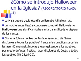 ¿Cómo se introdujo Halloween en la Iglesia?  (RECORDATORIO PLACA 11) La Misa que se decía ese día se llamaba Allhallowmas.  La  noche antes llegó a conocerse como All Hallowe’en o  Halloween  que significa noche santa o santificada o víspera de los santos.  Como la Iglesia recibió de Jesús el mandato de “hacer discípulos a todos los pueblos” frente a las prácticas paganas las asumió evangelizándolas y evangelizando a los pueblos, por medio de ‘esas’ fiestas, hacer discípulos de Jesús a todos los pueblos (Mt 28,19-20). 