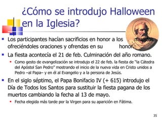¿Cómo se introdujo Halloween en la Iglesia? Los participantes hacían sacrificios en honor a los  muertos ofreciéndoles oraciones y ofrendas en su  honor.  La fiesta acontecía el 21 de feb. Culminación del año romano. Como gesto de evangelización se introdujo el 22 de feb. la fiesta de “la Cátedra del Apóstol San Pedro” mostrando el inicio de la nueva vida en Cristo unidos a Pedro –al Papa– y en él al Evangelio y a la persona de Jesús.  En el siglo séptimo, el Papa Bonifacio IV (+ 615) introdujo el Día de Todos los Santos para sustituir la fiesta pagana de los muertos cambiando la fecha al 13 de mayo.  Fecha elegida más tarde por la Virgen para su aparición en Fátima.  