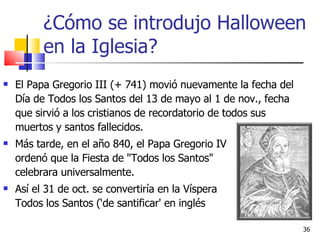 ¿Cómo se introdujo Halloween en la Iglesia? El Papa Gregorio III (+ 741) movió nuevamente la fecha del Día de Todos los Santos del 13 de mayo al 1 de nov., fecha que sirvió a los cristianos de recordatorio de todos sus muertos y santos fallecidos. Más tarde, en el año 840, el Papa Gregorio IV  ordenó que la Fiesta de "Todos los Santos"  se celebrara universalmente. Así el 31 de oct. se convertiría en la Víspera  de Todos los Santos (‘de santificar' en inglés  'hallow'). 