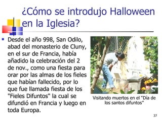 ¿Cómo se introdujo Halloween en la Iglesia? Desde el año 998, San Odilo, abad del monasterio de Cluny, en el sur de Francia, había añadido la celebración del 2 de nov., como una fiesta para orar por las almas de los fieles que habían fallecido, por lo que fue llamada fiesta de los "Fieles Difuntos" la cual se difundió en Francia y luego en toda Europa. Visitando muertos en el “Día de los santos difuntos” 