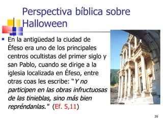 Perspectiva bíblica sobre Halloween En la antigüedad la ciudad de Éfeso era uno de los principales centros ocultistas del primer siglo y san Pablo, cuando se dirige a la iglesia localizada en Éfeso, entre otras coas les escribe: “ Y no participen en las obras infructuosas de las tinieblas, sino más bien repréndanlas."   ( Ef. 5,11 ) 