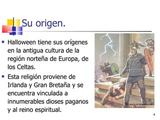 Su origen. Halloween tiene sus orígenes en la antigua cultura de la región norteña de Europa, de los Celtas.  Esta religión proviene de Irlanda y Gran Bretaña y se encuentra vinculada a innumerables dioses paganos y al reino espiritual.  