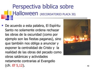 Perspectiva bíblica sobre Halloween  (RECORDATORIO PLACA 30) De acuerdo a esta palabra, El Espíritu Santo no solamente ordena rechazar las obras de la oscuridad (como por ejemplo son las fiestas paganas), sino que también nos obliga a anunciar y exponer la centralidad de Cristo y  la realidad de las obras del pecado como obras satánicas y actividades netamente contrarias al Evangelio (cfr.  Ef 5,12 ).  