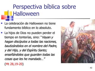 Perspectiva bíblica sobre Halloween La celebración de Halloween no tiene fundamento bíblico en lo absoluto. La hijos de Dios no pueden perder el tiempo en tonterías, sino: “ Vayan y hagan discípulos a todas las naciones, bautizándolos en el nombre del Padre, y del Hijo, y del Espíritu Santo; enseñándoles que guarden todas las cosas que les he mandado…”  ( Mt 28,19-20 ) 