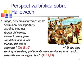 Perspectiva bíblica sobre Halloween Luego, debemos apartarnos de las    cosas del mundo, sin importar si   parecemos extraños o no nos    aceptan:  "Si fueran del mundo,    el mundo amaría lo suyo; pero    porque no son del mundo, antes    yo los elegí del mundo, por eso el    mundo los aborrece."  ( Jn 15,19 )    y “ El que ama su vida, la perderá; y el que aborrece su vida en este mundo, para vida eterna la guardará."  ( Jn 12,25 ). 