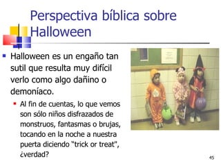 Perspectiva bíblica sobre Halloween Halloween es un engaño tan sutil que resulta muy difícil verlo como algo dañino o demoníaco.  Al fin de cuentas, lo que vemos son sólo niños disfrazados de monstruos, fantasmas o brujas, tocando en la noche a nuestra puerta diciendo “trick or treat", ¿verdad?  