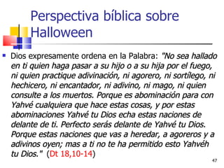 Perspectiva bíblica sobre Halloween Dios expresamente ordena en la Palabra:   "No sea hallado en ti quien haga pasar a su hijo o a su hija por el fuego, ni quien practique adivinación, ni agorero, ni sortílego, ni hechicero, ni encantador, ni adivino, ni mago, ni quien consulte a los muertos. Porque es abominación para con Yahvé cualquiera que hace estas cosas, y por estas abominaciones Yahvé tu Dios echa estas naciones de delante de ti. Perfecto serás delante de Yahvé tu Dios. Porque estas naciones que vas a heredar, a agoreros y a adivinos oyen; mas a ti no te ha permitido esto Yahvéh tu Dios."   ( Dt 18,10-14 ) 