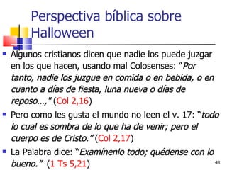 Perspectiva bíblica sobre Halloween Algunos cristianos dicen que nadie los puede juzgar en los que hacen, usando mal Colosenses: “ Por tanto, nadie los juzgue en comida o en bebida, o en cuanto a días de fiesta, luna nueva o días de reposo…,"  ( Col 2,16 ) Pero como les gusta el mundo no leen el v. 17: “ todo lo cual es sombra de lo que ha de venir; pero el cuerpo es de Cristo.”  ( Col 2,17 ) La Palabra dice: “ Examínenlo todo; quédense con lo bueno.”   ( 1 Ts 5,21 )  