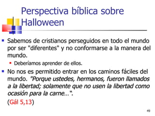 Perspectiva bíblica sobre Halloween Sabemos de cristianos perseguidos en todo el mundo por ser "diferentes" y no conformarse a la manera del mundo. Deberíamos aprender de ellos.  No nos es permitido entrar en los caminos fáciles del mundo.  "Porque ustedes, hermanos, fueron llamados a la libertad; solamente que no usen la libertad como ocasión para la carne…“.  ( Gál 5,13 ) 