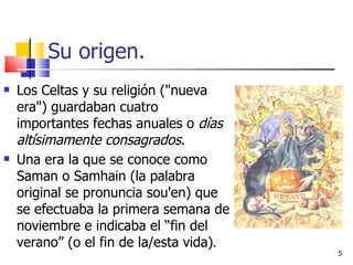 Su origen. Los Celtas y su religión ("nueva era") guardaban cuatro importantes fechas anuales o  días altísimamente consagrados .  Una era la que se conoce como Saman o Samhain (la palabra original se pronuncia sou'en) que se efectuaba la primera semana de noviembre e indicaba el “fin del verano” (o el fin de la/esta vida) . 