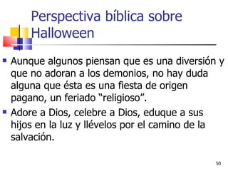Perspectiva bíblica sobre Halloween Aunque algunos piensan que es una diversión y que no adoran a los demonios, no hay duda alguna que ésta es una fiesta de origen pagano, un feriado “religioso”.  Adore a Dios, celebre a Dios, eduque a sus hijos en la luz y llévelos por el camino de la salvación. 
