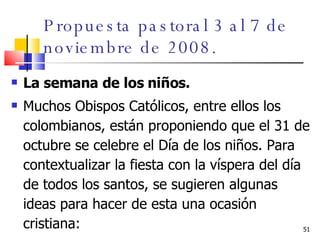 Propuesta pastoral 3 al 7 de noviembre de 2008. La semana de los niños.  Muchos Obispos Católicos, entre ellos los colombianos, están proponiendo que el 31 de octubre se celebre el Día de los niños. Para contextualizar la fiesta con la víspera del día de todos los santos, se sugieren algunas ideas para hacer de esta una ocasión cristiana: 