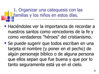 1. Organizar una catequesis con las familias y los niños en estos días. Haciéndoles ver la importancia de recordar a nuestros santos como vencedores de la fe y como verdaderos "héroes" del cristianismo. Se puede sugerir que todos escriban en una tarjeta el nombre (y poner en el pecho) de algún personaje bíblico o de alguna persona que ellos sepan que fue buena y que por lo tanto seguramente está ya en el cielo. 