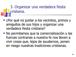 3. Organizar una verdadera fiesta cristiana. ¿Por qué no juntar a los vecinitos, primos y amiguitos de sus hijos y organizar una verdadera fiesta cristiana?  No permitamos que la comercialización y las fuerzas contrarias a nuestra fe nos lleven a vivir cosas que, lejos de ayudarnos, ponen en riesgo nuestras tradiciones cristianas. 