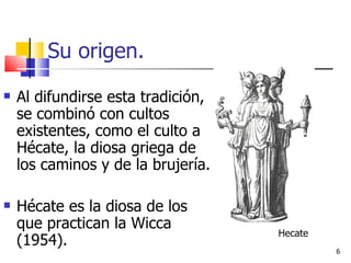 Su origen. Al difundirse esta tradición, se combinó con cultos existentes, como el culto a Hécate, la diosa griega de los caminos y de la brujería. Hécate es la diosa de los que practican la Wicca (1954). Hecate 