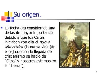 Su origen. La fecha era considerada una de las de mayor importancia debido a que los Celtas iniciaban con ella el  nuevo año céltico  (la nueva vida [de ellos] que con la llegada del cristianismo se hablo de “Cielo” y nosotros estamos en la “Tierra”).  