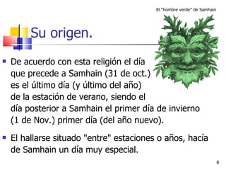 Su origen. De acuerdo con esta religión el día  que precede a Samhain (31 de oct.)  es el último día (y último del año)  de la estación de verano, siendo el  día posterior a Samhain el primer día de invierno  (1 de Nov.) primer día (del año nuevo).   El hallarse situado "entre" estaciones o años, hacía de Samhain un día muy especial.  El “hombre verde” de Samhain 