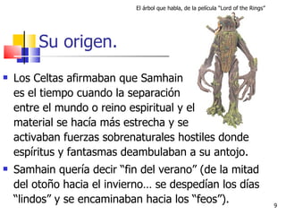 Su origen. Los Celtas afirmaban que Samhain    es el tiempo cuando la separación  entre el mundo o reino espiritual y el    material se hacía más estrecha y se  activaban fuerzas sobrenaturales hostiles donde espíritus y fantasmas deambulaban a su antojo. Samhain quería decir “fin del verano” (de la mitad del otoño hacia el invierno… se despedían los días “lindos” y se encaminaban hacia los “feos”). El árbol que habla, de la película “Lord of the Rings” 