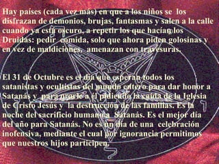 El 31 de Octubre es el día que esperan todos los  satanistas y ocultistas del mundo entero para dar honor a Satanás y  para orarle a él pidiendo la caída de la Iglesia de Cristo Jesús y  la destrucción de las familias. Es la noche del sacrificio humano a  Satanás. Es el mejor día del año para Satanás. No es un día de una  celebración inofensiva, mediante el   cual por ignorancia permitimos que nuestros hijos participen. Hay países (cada vez más) en que a los niños se  los disfrazan de demonios, brujas, fantasmas y salen a la calle  cuando ya está oscuro, a repetir los que hacían los Druidas: pedir  comida, solo que ahora piden golosinas y en vez de maldiciones,  amenazan con travesuras.  