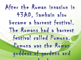 After the Roman invasion in
     43AD, Samhain also
 became a harvest festival.
 The Romans had a harvest
   festival called Pomona.
   Pomona was the Roman
   goddess of gardens and
 