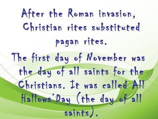 After the Roman invasion,
  Christian rites substituted
          pagan rites.
The first day of November was
 the day of all saints for the
 Christians. It was called All
  Hallows’Day (the day of all
            saints).
 