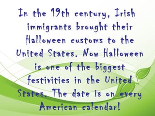 In the 19th century, Irish
  immigrants brought their
  Halloween customs to the
United States. Now Halloween
    is one of the biggest
  festivities in the United
States. The date is on every
     American calendar!
 