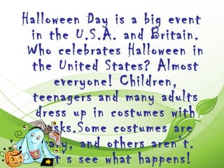 Halloween Day is a big event
 in the U.S.A. and Britain.
 Who celebrates Halloween in
 the United States? Almost
      everyone! Children,
  teenagers and many adults
  dress up in costumes with
   masks.Some costumes are
   scary, and others aren’t.
    Let’s see what happens!
 