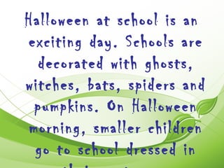 Halloween at school is an
exciting day. Schools are
  decorated with ghosts,
witches, bats, spiders and
 pumpkins. On Halloween
morning, smaller children
 go to school dressed in
 