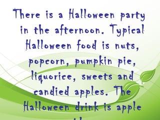 There is a Halloween party
 in the afternoon. Typical
  Halloween food is nuts,
   popcorn, pumpkin pie,
   liquorice, sweets and
    candied apples. The
  Halloween drink is apple
 