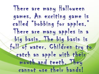 There are many Halloween
 games. An exciting game is
 called “bobbing for apples.”
 There are many apples in a
  big basin. The big basin is
full of water. Children try to
   catch an apple with their
    mouth and teeth. They
    cannot use their hands!
 