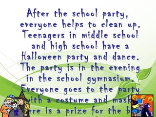After the school party,
 everyone helps to clean up.
 Teenagers in middle school
    and high school have a
 Halloween party and dance.
 The party is in the evening
  in the school gymnasium.
 Everyone goes to the party
  with a costume and mask.
There is a prize for the best
 