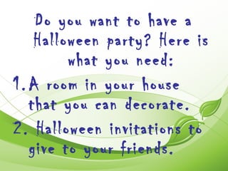 Do you want to have a
    Halloween party? Here is
         what you need:
1. A room in your house
   that you can decorate.
2. Halloween invitations to
   give to your friends.
 