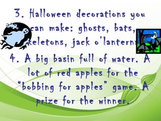 3. Halloween decorations you
     can make: ghosts, bats,
   skeletons, jack o’lanterns.
4. A big basin full of water. A
    lot of red apples for the
 “bobbing for apples” game. A
      prize for the winner.
 