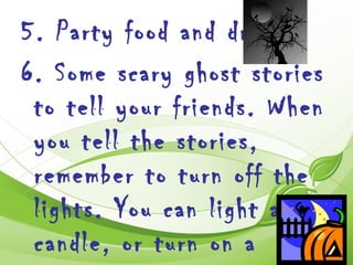 5. Party food and drink.
6. Some scary ghost stories
 to tell your friends. When
 you tell the stories,
 remember to turn off the
 lights. You can light a
 candle, or turn on a
 