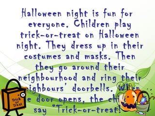 Halloween night is fun for
   everyone. Children play
 trick-or-treat on Halloween
night. They dress up in their
  costumes and masks. Then
     they go around their
neighbourhood and ring their
 neighbours’ doorbells. When
the door opens, the children
     say “Trick-or-treat!”
 