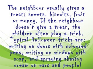 The neighbour usually gives a
 treat: sweets, biscuits, fruit
  or money. If the neighbour
    doesn’t give a treat, the
  children often play a trick.
 Typical Halloween tricks are:
writing on doors with coloured
 pens, writing on windows with
   soap, and spraying shaving
   cream on cars and people!
 
