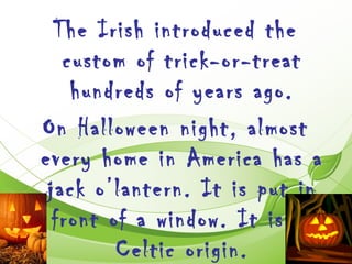 The Irish introduced the
   custom of trick-or-treat
    hundreds of years ago.
On Halloween night, almost
every home in America has a
 jack o’lantern. It is put in
  front of a window. It is of
         Celtic origin.
 
