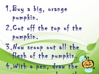 1. Buy a big, orange
   pumpkin.
2.Cut off the top of the
   pumpkin.
3.Now scoop out all the
   flesh of the pumpkin.
4.With a pen, draw the
 