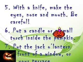 5. With a knife, make the
  eyes, nose and mouth. Be
  careful!
6. Put a candle or a small
  torch inside the pumpkin.
7. Put the jack o’lantern
  in front of a window, or
 
